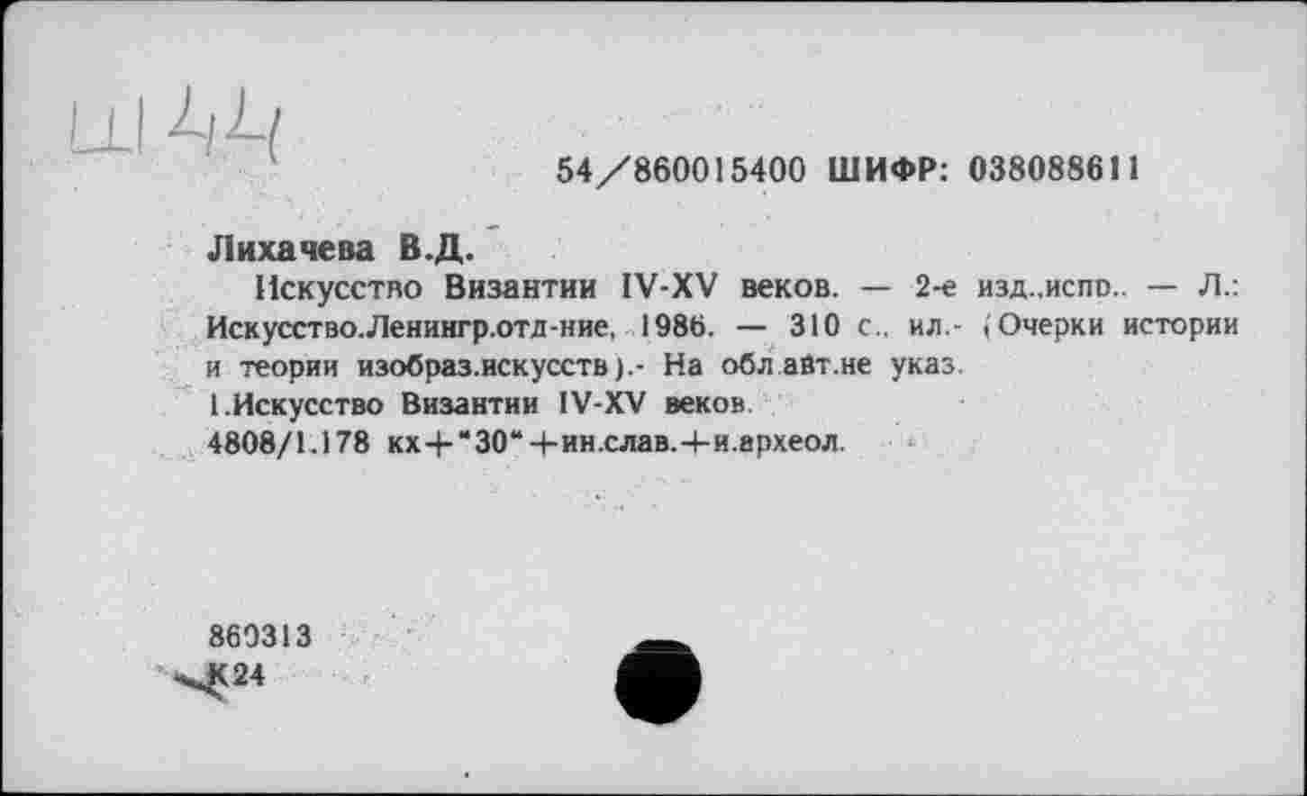 ﻿54/860015400 ШИФР: 038088611
Лихачева В.Д.
Искусство Византии IV-XV веков. — 2-е изд.,испо.. — Л.: Искусство.Ленингр.отд-ние, 1986. — 310 с., ил.- (Очерки истории и теории изобраз.искусств).- На обл.айт.не указ.
1.Искусство Византии IV-XV веков
4808/1.178 кх-Ь“30“+ин.слав.4-и.археол.
860313
^24